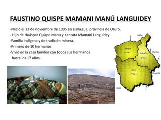 FAUSTINO QUISPE MAMANI MANÚ LANGUIDEY
-Nació el 13 de noviembre de 1995 en Llallagua, provincia de Oruro.
- Hijo de Huáspar Quispe Manú y Kantuta Mamani Languidey
-Familia indígena y de tradición minera.
-Primero de 10 hermanos.
-Vivió en la casa familiar con todos sus hermanos
hasta los 17 años.
 