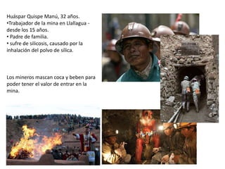 Huáspar Quispe Manú, 32 años.
•Trabajador de la mina en Llallagua -
desde los 15 años.
• Padre de familia.
• sufre de silicosis, causado por la
inhalación del polvo de sílica.
Los mineros mascan coca y beben para
poder tener el valor de entrar en la
mina.
 