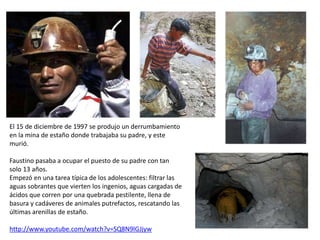 El 15 de diciembre de 1997 se produjo un derrumbamiento
en la mina de estaño donde trabajaba su padre, y este
murió.
Faustino pasaba a ocupar el puesto de su padre con tan
solo 13 años.
Empezó en una tarea típica de los adolescentes: filtrar las
aguas sobrantes que vierten los ingenios, aguas cargadas de
ácidos que corren por una quebrada pestilente, llena de
basura y cadáveres de animales putrefactos, rescatando las
últimas arenillas de estaño.
http://www.youtube.com/watch?v=SQ8N9lGJjyw
 