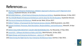 References (1/2)
[1] The Practice of Enterprise Architecture: A Modern Approach to Business and IT Alignment (2nd
Edition), Svyatoslav Kotusev, 15-Jan-2021.
[2] BCS EASG Webinar - A fresh look at Enterprise Architecture Artifacts, Svyatoslav Kotusev, 15-Dec-2017.
[3] The CSVLOD Model of Enterprise Architecture and Its Value for the EA Discipline, Svyatoslav Kotusev.
[4] City trip to Enterprise Architecture, Harald van der Weel, 20-Jan-2017
[5] BIAN 2nd Edition: A framework for the financial services industry, BIAN Association, July-2021
[6] Solution Architect: Processes, Role Description, Responsibilities, and Certifications, Altexsoft, 14-Apr-
2022
[7] WHO IS SOLUTION ARCHITECT: SALARY AND RESPONSIBILITIES, Yuri Musienko, 17-Nov-2021.
[8] Lesson151 - Software Architecture Roles and Titles, Mark Richards, 19-Dec-2022.
[9] Digital Design and Enterprise Architecture – what is it?, 17-Sep-2021
[10] Determining the Right Size for Your Enterprise Architecture Team, Gartner, 2-Apr-2012.
45
 