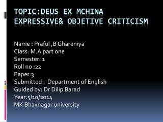 TOPIC:DEUS EX MCHINA 
EXPRESSIVE& OBJETIVE CRITICISM 
Name : Praful ,B Ghareniya 
Class: M.A part one 
Semester: 1 
Roll no :22 
Paper:3 
Submitted : Department of English 
Guided by: Dr Dilip Barad 
Year:5/10/2014 
MK Bhavnagar university 
 
