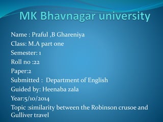 Name : Praful ,B Ghareniya 
Class: M.A part one 
Semester: 1 
Roll no :22 
Paper:2 
Submitted : Department of English 
Guided by: Heenaba zala 
Year:5/10/2014 
Topic :similarity between the Robinson crusoe and 
Gulliver travel 
 