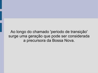 Ao longo do chamado 'periodo de transição' surge uma geração que pode ser considerada a precursora da Bossa Nova. 