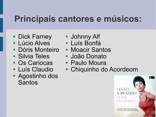 Principais cantores e músicos: Dick Farney Lúcio Alves Dóris Monteiro Silvia Teles Os Cariocas Luís Claudio Agostinho dos Santos Johnny Alf Luís Bonfá Moacir Santos João Donato Paulo Moura Chiquinho do Acordeom 
