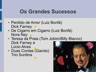 Os Grandes Sucessos Perdido de Amor (Luiz Bonfá) Dick Farney De Cigarro em Cigarro (Luiz Bonfá) Nora Ney Teresa da Praia (Tom Jobim/Billy Blanco) Dick Farney e Lúcio Alves Duas Contas (Garoto) Trio Surdina 