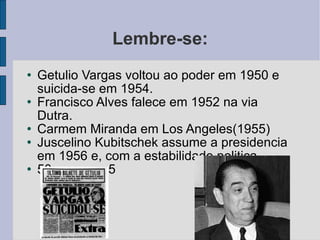 Lembre-se: Getulio Vargas voltou ao poder em 1950 e suicida-se em 1954. Francisco Alves falece em 1952 na via Dutra. Carmem Miranda em Los Angeles(1955) Juscelino Kubitschek assume a presidencia em 1956 e, com a estabilidade politica. 50 anos em 5 