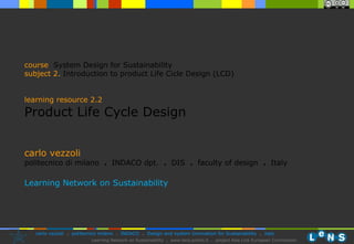 carlo vezzoli politecnico di milano  .  INDACO dpt.  .   DIS  .  faculty of design  .   Italy Learning Network on Sustainability course   System Design for Sustainability subject  2.   Introduction to product Life Cicle Design (LCD)  learning resource 2.2 Product Life Cycle Design 