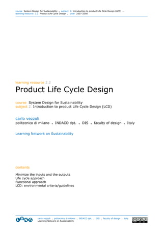 course System Design for Sustainability . subject 2. Introduction to product Life Cicle Design (LCD) .
learning resource 2.2 Product Life Cycle Design . year 2007-2008




learning resource 2.2

Product Life Cycle Design
course System Design for Sustainability
subject 2. Introduction to product Life Cycle Design (LCD)


carlo vezzoli
politecnico di milano . INDACO dpt. . DIS . faculty of design . Italy


Learning Network on Sustainability




contents

Minimize the inputs and the outputs
Life cycle approach
Functional approach
LCD: environmental criteria/guidelines




                    carlo vezzoli . politecnico di milano . INDACO dpt. . DIS . faculty of design . italy
                    Learning Network on Sustainability
 