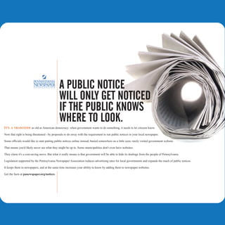 A PUBLIC NOTICE
                                              WILL ONLY GET NOTICED
                                              IF THE PUBLIC KNOWS
                                              WHERE TO LOOK.
I t's a t r ad it i on as old as American democracy: when government wants to do something, it needs to let citizens know.

Now that right is being threatened - by proposals to do away with the requirement to run public notices in your local newspaper.

Some officials would like to start putting public notices online instead, buried somewhere on a little seen, rarely visited government website.

That means you'd likely never see what they might be up to. Some municipalities don't even have websites.

They claim it's a cost-saving move. But what it really means is that government will be able to hide its dealings from the people of Pennsylvania.

Legislation supported by the Pennsylvania Newspaper Association reduces advertising rates for local governments and expands the reach of public notices.

It keeps them in newspapers, and at the same time increases your ability to know by adding them to newspaper websites.

Get the facts at panewspaper.org/notices.
 