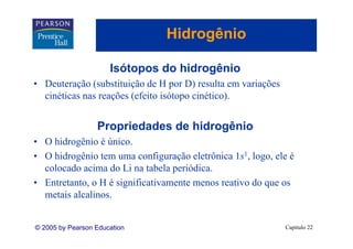 Hidrogênio
                                    g

                      Isótopos do hidrogênio
• Deuteração (substituição de H por D) resulta em variações
  cinéticas nas reações (efeito isótopo cinético).
                                        cinético)


                  Propriedades de hidrogênio
• O hidrogênio é único.
• O hid ê i tem uma configuração eletrônica 1s1, l
    hidrogênio              fi     ã l ô i 1 logo, ele é
                                                       l
  colocado acima do Li na tabela periódica.
• E t t t o H é significativamente menos reativo do que os
  Entretanto,       i ifi ti       t        ti d
  metais alcalinos.


© 2005 by Pearson Education                                   Capítulo 22
 
