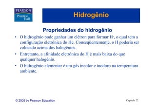 Hidrogênio
                                    g

                  Propriedades do hidrogênio
• O hidrogênio pode ganhar um elétron para formar H-, o qual tem a
  configuração eletrônica do He. Conseqüentemente, o H poderia ser
                              He Conseqüentemente
  colocado acima dos halogênios.
• Entretanto, a afinidade eletrônica do H é mais baixa do que
  qualquer halogênio.
• O hidrogênio elementar é um gás incolor e inodoro na temperatura
         g                       g                          p
  ambiente.




© 2005 by Pearson Education                                Capítulo 22
 