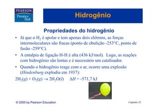 Hidrogênio
                                     g

                  Propriedades do hidrogênio
• Já que o H2 é apolar e tem apenas dois elétrons, as forças
  intermoleculares são fracas (ponto de ebulição -253 C, ponto de
                                                  253°C
  fusão -259°C).
• A entalpia de ligação H H é alta (436 kJ/mol). Logo, as reações
                        H-H             kJ/mol)
  com hidrogênio são lentas e é necessário um catalisador.
• Quando o hidrogênio reage com o ar, ocorre uma explosão
  Q               g        g          ,                p
  (Hindenburg explodiu em 1937):
2H2(g) + O2(g) → 2H2O(l) ΔH = -571,7 kJ




© 2005 by Pearson Education                                 Capítulo 22
 