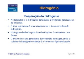 Hidrogênio
                                    g

                    Preparação do hidrogênio
• No laboratório, o hidrogênio geralmente é preparado pela redução
  de um ácido.
          ácido
• O Zn é adicionado à uma solução ácida e forma-se bolhas de
  hidrogênio.
  hidrogênio
• Hidrogênio borbulha para fora da solução e é coletado em um
  frasco.
• O frasco de coleta geralmente é preenchido com água, então o
  volume de hidrogênio coletado é o volume de água deslocado.




© 2005 by Pearson Education                                 Capítulo 22
 