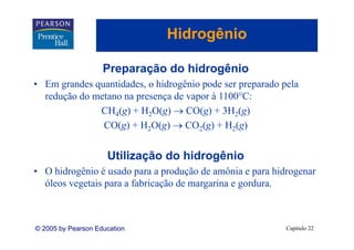 Hidrogênio
                                    g

                    Preparação do hidrogênio
• Em grandes quantidades, o hidrogênio pode ser preparado pela
  redução do metano na presença de vapor à 1100 C:
                                           1100°C:
              CH4(g) + H2O(g) → CO(g) + 3H2(g)
               CO(g) + H2O(g) → CO2(g) + H2(g)


                     Utilização
                     Utili ação do hidrogênio
• O hidrogênio é usado para a produção de amônia e para hidrogenar
  óleos vegetais para a fabricação de margarina e gordura.
  ól        t i         f bi ã d            i        d



© 2005 by Pearson Education                                Capítulo 22
 