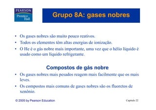 Grupo 8A: gases nobres
                            p      g


• Os gases nobres são muito pouco reativos.
• Todos os elementos têm altas energias de ionização.
                                           ionização
• O He é o gás nobre mais importante, uma vez que o hélio líquido é
  usado como um líquido refrigerante.
                         refrigerante


                     Compostos de gás nobre
• Os gases nobres mais pesados reagem mais facilmente que os mais
  leves.
  leves
• Os compostos mais comuns de gases nobres são os fluoretos de
  xenônio.
  xenônio
© 2005 by Pearson Education                                 Capítulo 22
 