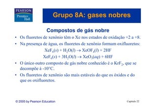 Grupo 8A: gases nobres
                            p      g

                     Compostos de gás nobre
• Os fluoretos de xenônio têm o Xe nos estados de oxidação +2 a +8.
• N presença d á
  Na           de água, os fl
                           fluoretos de xenônio formam oxifluoretos:
                                 t d       ô i f          ifl    t
                XeF6(s) + H2O(l) → XeOF4(l) + 2HF
               X F6( ) + 3H2O(l) → X O3( ) + 6HF
               XeF (s)                XeO (aq)
• O único outro composto de gás nobre conhecido é o KrF2, que se
  decompõe à -10°C.
               10°C
• Os fluoretos de xenônio são mais estáveis do que os óxidos e do
  que os oxifluoretos
         oxifluoretos.



© 2005 by Pearson Education                                 Capítulo 22
 
