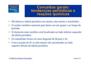 Conceitos gerais:
                         tendencias periódicas e
                            reações químicas
• Dividimos a tabela periódica em metais, não-metais e metalóides.
• O caráter metálico aumenta para baixo em um grupo e ao longo do
        át     táli        t      b i                      l     d
  período.
• O elemento mais metálico está localizado no lado inferior esquerdo
  da tabela periódica.
• Os metalóides ficam em uma diagonal do B para o At.
                                                    At
• Com exceção do H, os não-metais são encontrados no lado
  supe o direito da be pe ód c .
  superior d e o d tabela periódica.



© 2005 by Pearson Education                                 Capítulo 22
 