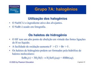 Grupo 7A: halogênios
                                 p          g

                    Utilização dos halogênios
• O NaOCl é o ingrediente ativo dos alvejantes.
• O N B é usado em f t
    NaBr      d     fotografia.
                            fi


                     Os h l t d hid
                     O haletos de hidrogênio
                                        ê i
• O HF tem um alto ponto de ebulição em virtude das fortes ligações
  de
  d H no lí id
           líquido.
• A facilidade de oxidação aumenta F- > Cl- > Br- > I-.
• Os haletos de hidrogênio podem ser formados pela hidrólise de
  haletos moleculares:
           S B 4( ) + 3H2O(l) → H2S O3( ) + 4HB ( )
           SeBr (s)               SeO (aq) 4HBr(aq).
© 2005 by Pearson Education                                 Capítulo 22
 