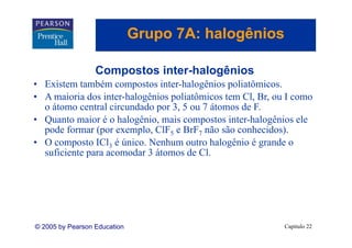 Grupo 7A: halogênios
                                 p          g

                  Compostos i t h l ê i
                  C     t inter-halogênios
• Existem também compostos inter-halogênios poliatômicos.
• A maioria dos inter-halogênios poliatômicos tem Cl, Br, ou I como
                 inter halogênios                 Cl Br
  o átomo central circundado por 3, 5 ou 7 átomos de F.
• Quanto maior é o halogênio, mais compostos inter-halogênios ele
  Q                      g    ,         p               g
  pode formar (por exemplo, ClF5 e BrF7 não são conhecidos).
• O composto ICl3 é único. Nenhum outro halogênio é grande o
  suficiente para acomodar 3 átomos de Cl.
                                        Cl




© 2005 by Pearson Education                                 Capítulo 22
 