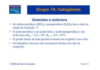 Grupo 7A: halogênios
                                 p          g

                       Oxiácidos
                       O iá id e oxiânions
                                   iâ i
• Os ácidos periódico (HIO4) e paraperiódico (H5IO6) têm o iodo no
  estado de oxidação +7.
    t d d      id ã +7
• O ácido periódico é um ácido forte, o ácido paraperiódico é um
  ácido fraco (Ka1 = 2,8 × 10-2, Ka2 = 4,9 × 10-9)
                     28       2        49       9).

• O grande átomo de iodo permite 6 átomos de oxigênio à sua volta.
• Os halogênios menores não conseguem formar esse tipo de
  composto.




© 2005 by Pearson Education                                Capítulo 22
 