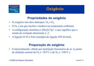 Oxigênio
                                     g

                    Propriedades do oxigênio
• O oxigênio tem dois alótropos: O2 e O3.
• O O2 é um gás incolor e inodoro na temperatura ambiente.
              á i l       i d         t       t      bi t
• A configuração eletrônica é [He]2s22p4, o que significa que o
  estado de oxidação dominante é -2.
                                   2
• A ligação O=O é forte (entalpia de ligação 495 kJ/mol).


                      Preparação do oxigênio
• Comercialmente: obtido por destilação fracionária do ar. (o ponto
  de ebulição normal do O2 é -183°C e do N2 é -196°C.)

© 2005 by Pearson Education                                  Capítulo 22
 