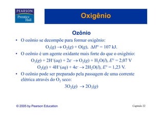 Oxigênio
                                    g

                              Ozônio
                              O ô i
• O ozônio se decompõe para formar oxigênio:
                O3(g) → O2(g) + O(g), ΔH° = 107 kJ.
• O ozônio é um agente oxidante mais forte do que o oxigênio:
        O3(g) + 2H+(aq) + 2e- → O2(g) + H2O(l), E° = 2,07 V
            O2(g) + 4H+(aq) + 4e- → 2H2O(l), E° = 1,23 V.
• O ozônio pode ser preparado pela passagem de uma corrente
  elétrica através do O2 seco:
                          3O2(g) → 2O3(g)



© 2005 by Pearson Education                                Capítulo 22
 