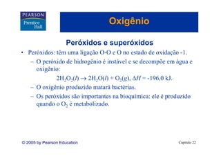 Oxigênio
                                   g

                     Peróxidos e superóxidos
• Peróxidos: têm uma ligação O-O e O no estado de oxidação -1.
   – O peróxido d hidrogênio é instável e se decompõe em água e
          ó id de hid ê i i tá l             d      õ      á
     oxigênio:
             2H2O2(l) → 2H2O(l) + O2(g) ΔH = -196,0 kJ
                                      (g),      196 0 kJ.
   – O oxigênio produzido matará bactérias.
   – Os peróxidos são importantes na bioquímica: ele é produzido
     quando o O2 é metabolizado.




© 2005 by Pearson Education                               Capítulo 22
 