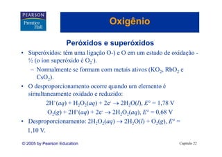 Oxigênio
                                   g

                     Peróxidos e superóxidos
• Superóxidos: têm uma ligação O-) e O em um estado de oxidação -
  ½ (o íon superóxido é O2-)).
   – Normalmente se formam com metais ativos (KO2, RbO2 e
     CsO2)  ).
• O desproporcionamento ocorre quando um elemento é
  simultaneamente oxidado e reduzido:
          2H+(aq) + H2O2(aq) + 2e- → 2H2O(l), E° = 1,78 V
           O2(g) + 2H+(aq) + 2e- → 2H2O2(aq), E° = 0,68 V
                               e
• Desproporcionamento: 2H2O2(aq) → 2H2O(l) + O2(g), E° =
  1,10 V.
© 2005 by Pearson Education                               Capítulo 22
 