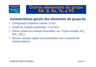 Outros elementos do grupo
                         6A: S Se Te e Po
                             S, Se, Te,
Características gerais dos elementos do grupo 6a
C    t í ti         i d     l    t d          6
• Configuração eletrônica externa: ns2np4.
• Estado de oxidação dominante: -2 (ns2np6).
• Outros estados de oxidação observados: até +6 (por exemplo, SF6,
  SeF TeF ).
  S F6, T F6)
• Há uma variação regular nas propriedades com o aumento do
  número atômico.
          atômico




© 2005 by Pearson Education                                Capítulo 22
 