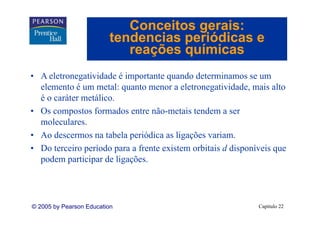 Conceitos gerais:
                         tendencias periódicas e
                            reações químicas
• A eletronegatividade é importante quando determinamos se um
  elemento é um metal: quanto menor a eletronegatividade mais alto
                                         eletronegatividade,
  é o caráter metálico.
• Os compostos formados entre não metais tendem a ser
                                 não-metais
  moleculares.
• Ao descermos na tabela periódica as ligações variam.
                          p              g ç
• Do terceiro período para a frente existem orbitais d disponíveis que
  podem participar de ligações.




© 2005 by Pearson Education                                   Capítulo 22
 
