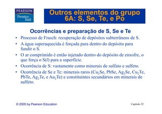Outros elementos do grupo
                         6A: S Se Te e Po
                             S, Se, Te,
         Ocorrências e preparação de S Se e Te
                                     S,
• Processo de Frasch: recuperação de depósitos subterrâneos de S.
• A água superaquecida é forçada para dentro do depósito para
  fundir o S.
• O ar comprimido é então injetado dentro do depósito de enxofre, o
            p                 j                 p                ,
  que força o S(l) para a superfície.
• Ocorrência de S: vastamente como minerais de sulfato e sulfeto.
• Ocorrência de Se e Te: minerais raros (Cu2Se, PbSe, Ag2Se, Cu2Te,
  PbTe, Ag2Te, e Au2Te) e constituintes secundários em minerais de
  sulfeto.
  sulfeto



© 2005 by Pearson Education                                Capítulo 22
 