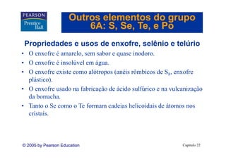 Outros elementos do grupo
                         6A: S Se Te e Po
                             S, Se, Te,
 Propriedades e usos de enxofre, selênio e telúrio
                        enxofre
• O enxofre é amarelo, sem sabor e quase inodoro.
• O enxofre é insolúvel em água.
          f    i lú l      á
• O enxofre existe como alótropos (anéis rômbicos de S8, enxofre
  plástico).
  plástico)
• O enxofre usado na fabricação de ácido sulfúrico e na vulcanização
  da borracha.
     borracha
• Tanto o Se como o Te formam cadeias helicoidais de átomos nos
  c s s.
  cristais.



© 2005 by Pearson Education                                 Capítulo 22
 
