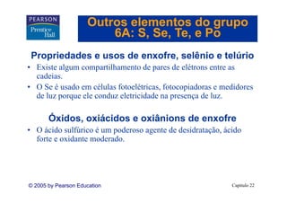 Outros elementos do grupo
                         6A: S Se Te e Po
                             S, Se, Te,
 Propriedades e usos de enxofre, selênio e telúrio
                        enxofre
• Existe algum compartilhamento de pares de elétrons entre as
  cadeias.
• O Se é usado em células fotoelétricas, fotocopiadoras e medidores
  de luz porque ele conduz eletricidade na presença de luz.

       Óxidos, oxiácidos e oxiânions de enxofre
• O ácido sulfúrico é um poderoso agente de desidratação, ácido
  forte e oxidante moderado.




© 2005 by Pearson Education                                 Capítulo 22
 