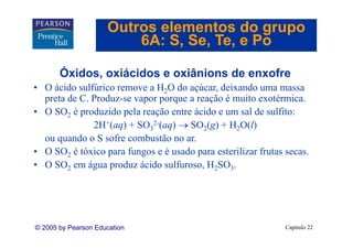 Outros elementos do grupo
                         6A: S Se Te e Po
                             S, Se, Te,

       Óxidos, oxiácidos e oxiânions de enxofre
       Ó
• O ácido sulfúrico remove a H2O do açúcar, deixando uma massa
  preta de C. Produz-se vapor porque a reação é muito exotérmica.
     t d C P d                             ã        it      té i
• O SO2 é produzido pela reação entre ácido e um sal de sulfito:
              2H+(aq) + SO32-(aq) → SO2(g) + H2O(l)
                            2

  ou quando o S sofre combustão no ar.
• O SO2 é tóxico para fungos e é usado para esterilizar frutas secas.
                                                               secas
• O SO2 em água produz ácido sulfuroso, H2SO3.




© 2005 by Pearson Education                                    Capítulo 22
 