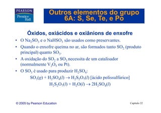 Outros elementos do grupo
                         6A: S Se Te e Po
                             S, Se, Te,

       Óxidos, oxiácidos e oxiânions de enxofre
       Ó
• O Na2SO3 e o NaHSO3 são usados como preservantes.
• Quando o enxofre queima no ar, são formados tanto SO2 (produto
  principal) quanto SO3.
• A oxidação do SO2 a SO3 necessita de um catalisador
  (normalmente V2O5 ou Pt).
• O SO3 é usado para produzir H2SO4:
              d          d i
       SO3(g) + H2SO4(l) → H2S2O7(l) [ácido polissulfúrico]
                  H2S2O7(l) + H2O(l) → 2H2SO4(l)



© 2005 by Pearson Education                               Capítulo 22
 