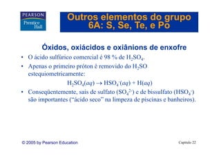 Outros elementos do grupo
                         6A: S Se Te e Po
                             S, Se, Te,

         Óxidos, oxiácidos e oxiânions de enxofre
• O ácido sulfúrico comercial é 98 % de H2SO4.
• Apenas o primeiro próton é removido do H2SO
  estequiometricamente:
                 H2SO4(aq) → HSO4-(aq) + H(aq)
• Conseqüentemente, sais de sulfato (SO42-) e de bissulfato (HSO4-)
  são importantes (“ácido seco” na limpeza de piscinas e banheiros).




© 2005 by Pearson Education                                  Capítulo 22
 