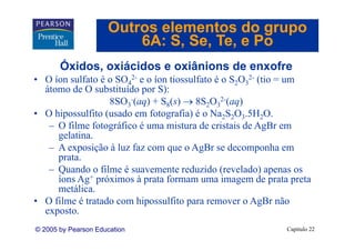 Outros elementos do grupo
                         6A: S Se Te e Po
                             S, Se, Te,
       Óxidos, oxiácidos e oxiânions de enxofre
• O íon sulfato é o SO42- e o íon tiossulfato é o S2O32- (tio = um
  átomo de O substituído por S):
                  8SO3-(aq) + S8(s) → 8S2O32 (aq)
                                                2-

• O hipossulfito (usado em fotografia) é o Na2S2O3.5H2O.
   – O filme fotográfico é uma mistura de cristais de AgBr em
     gelatina.
   – A exposição à luz faz com que o AgBr se decomponha em
     prata.
   – Quando o filme é suavemente reduzido (revelado) apenas os
     íons Ag+ próximos à prata formam uma imagem de p
            g p            p                       g        prata p
                                                                  preta
     metálica.
• O filme é tratado com hipossulfito para remover o AgBr não
  exposto.
  exposto
© 2005 by Pearson Education                                     Capítulo 22
 