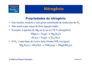 Nitrogênio
                                     g

                   Propriedades do nitrogênio
                   P    i d d d it       ê i
• Gás incolor, inodoro e sem gosto constituído de moléculas de N2.
• Não reativo por causa da forte ligação tripla.
• Exceção: a queima de Mg ou Li ao ar (78 % nitrogênio):
                    3Mg(s) + N2(g) → Mg3N2(s)
                     6Li(s) + N2(g) → 2Li3N(s)
• O N3- é uma base de Lewis forte (forma NH3 em água):
         Mg3N2(s) + 6H2O(l) → 2NH3(aq) + 3Mg(OH)3(s)




© 2005 by Pearson Education                                 Capítulo 22
 