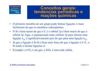 Conceitos gerais:
                         tendencias periódicas e
                            reações químicas
• O primeiro membro de um grupo pode formar ligações π mais
  facilmente do que os membros subseqüentes.
                                  subseqüentes
• O Si é bem maior do que o C e o orbital 3p é bem maior do que o
  orbital 2p, logo, a superposição entre orbitais 3p para formar uma
  ligação π3p é significativamente pior do que para uma ligação π2p.
• Já que a ligação π Si-Si é bem mais fraca do que a ligação π C-C, o
     q       g ç                                 q      g ç        ,
  Si tende a formar ligações σ.
• Exemplo: o CO2 é um gás, o SiO2 é uma rede sólida.




© 2005 by Pearson Education                                  Capítulo 22
 