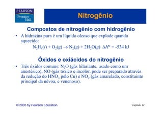 Nitrogênio
                                     g
       Compostos de nitrogênio com hidrogênio
          p              g              g
• A hidrazina pura é um líquido oleoso que explode quando
  aquecido:
        N2H4(l) + O2(g) → N2(g) + 2H2O(g) ΔH° = -534 kJ

              Óxidos e oxiácidos do nitrogênio
• Três óxidos comuns: N2O (gás hilariante, usado como um
  anestésico), NO ( á tóxico e incolor, pode ser preparado através
       té i )     (gás tó i    i l        d             d t é
  da redução do HNO3 pelo Cu) e NO2 (gás amarelado, constituinte
  p
  principal da névoa, e venenoso).
         p                      )




© 2005 by Pearson Education                                 Capítulo 22
 