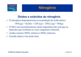 Nitrogênio
                                     g

             Óxidos e oxiácidos do nitrogênio
             Ó
• O nitrogênio desproporciona-se na produção de ácido nítrico:
        3NO2(g) + H2O(l) → 2H+(aq) + 2NO3-(aq) + NO(g)
• O NO é um neurotransmissor muito importante (faz com que os
  músculos que recobram os vasos sanguíneos relaxem).
• Ácidos comuns: HNO3 (nítrico) e HNO2 (nitroso).
• O ácido nítrico é um ácido forte.




 © 2005 by Pearson Education                               Capítulo 22
 