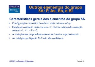 Outros elementos do grupo
                         5A: P As Sb e Bi
                             P, As, Sb,
Características gerais dos elementos do grupo 5A
C    t í ti         i d     l    t d
• Configuração eletrônica do orbital mais externo ns2np3.
• Estado de oxidação mais comum -3. Outros estados de oxidação
  comuns -1, +1, +3 e +5.
• A variação nas propriedades atômicas é muito impressionante.
       i ã             i d d   tô i          it i      i   t
• As entalpias de ligação X-X não são confiáveis.




© 2005 by Pearson Education                              Capítulo 22
 