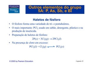 Outros elementos do grupo
                         5A: P As Sb e Bi
                             P, As, Sb,

                          Haletos de fósforo
• O fósforo forma uma variedade de tri- e pentahaletos.
• O mais importante: PCl3 usado em sabão, detergente, plástico e na
  produção de inseticida.
• Preparação de haletos de fósforo:
                    2P(s) + 3Cl2(g) → 2PCl3(l)
• Na presença de cloro em excesso:
                 PCl3(l) + Cl2(g)          PCl5(s)




© 2005 by Pearson Education                                 Capítulo 22
 