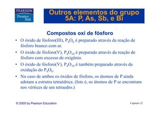 Outros elementos do grupo
                         5A: P As Sb e Bi
                             P, As, Sb,

                    Compostos oxi de fósforo
• O óxido de fósforo(III), P4O6 é preparado através da reação de
  fósforo branco com ar.
• O óxido de fósforo(V), P4O10 é preparado através da reação de
  fósforo com excesso de oxigênio.
  fó f                  d    i ê i
• O óxido de fósforo(V), P4O10 é também preparado através da
  oxidação do P4O6.
• No caso de ambos os óxidos de fósforo, os átomos de P ainda
  adotam a estrutra tetraédrica. (Isto é, os átomos de P se encontram
                    tetraédrica        é
  nos vértices de um tetraedro.)


© 2005 by Pearson Education                                   Capítulo 22
 