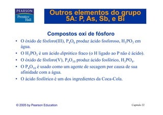 Outros elementos do grupo
                         5A: P As Sb e Bi
                             P, As, Sb,

                    Compostos oxi de fósforo
• O óxido de fósforo(III), P4O6 produz ácido fosforoso, H3PO3 em
  água.
• O H3PO3 é um ácido diprótico fraco (o H ligado ao P não é ácido).
• O óxido de fósforo(V), P4O10 produz ácido fosfórico, H3PO4.
• O P4O10 é usado como um agente de secagem por causa de sua
  afinidade com a água.
   fi id d        á
• O ácido fosfórico é um dos ingredientes da Coca-Cola.




© 2005 by Pearson Education                                 Capítulo 22
 