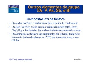 Outros elementos do grupo
                         5A: P As Sb e Bi
                             P, As, Sb,

                    Compostos oxi de fósforo
• Os ácidos fosfórico e fosforoso sofrem reações de condensação.
• O ácido fosfórico e seus sais são usados em detergentes (como
  Na5P3O10) e fertilizantes (de rochas fosfáticas extraídas de minas).
• Os compostos de fósforo são importantes em sistemas biológicos
  como o trifosfato de adenosina (ATP) que armazena energia nas
  células.
  células




© 2005 by Pearson Education                                    Capítulo 22
 