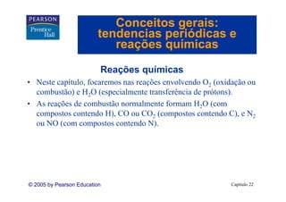 Conceitos gerais:
                         tendencias periódicas e
                            reações químicas

                          Reações químicas
• Neste capítulo, focaremos nas reações envolvendo O2 (oxidação ou
  combustão) e H2O (especialmente transferência de prótons).
• A reações d combustão normalmente formam H2O (
  As     õ de        b ã          l      f           (com
  compostos contendo H), CO ou CO2 (compostos contendo C), e N2
  ou NO (com compostos contendo N). N)




© 2005 by Pearson Education                               Capítulo 22
 