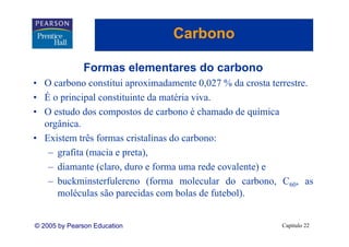 Carbono

              Formas elementares do carbono
• O carbono constitui aproximadamente 0,027 % da crosta terrestre.
• É o principal constituinte da matéria viva.
        i i l       tit i t d      té i i
• O estudo dos compostos de carbono é chamado de química
  orgânica.
  orgânica
• Existem três formas cristalinas do carbono:
   – grafita (macia e preta)
                      preta),
   – diamante (claro, duro e forma uma rede covalente) e
   – b k i t f l
     buckminsterfulereno (f  (forma molecular d carbono, C60, as
                                        l l do       b
     moléculas são parecidas com bolas de futebol).


© 2005 by Pearson Education                               Capítulo 22
 