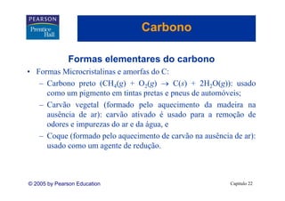 Carbono

              Formas elementares do carbono
• Formas Microcristalinas e amorfas do C:
   – Carbono preto (CH4(g) + O2(g) → C(s) + 2H2O(g)): usado
     como um pigmento em tintas pretas e pneus de automóveis;
   – Carvão vegetal (formado pelo aquecimento da madeira na
     ausência de ar): carvão ativado é usado para a remoção de
     odores e impurezas do ar e da água e
                                   água,
   – Coque (formado pelo aquecimento de carvão na ausência de ar):
     usado como um agente de redução.
                               redução



© 2005 by Pearson Education                               Capítulo 22
 