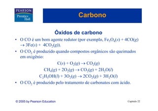 Carbono

                          Óxidos de carbono
• O CO é um bom agente redutor (por exemplo, Fe3O4(s) + 4CO(g)
  → 3Fe(s) + 4CO2(g)).
• O CO2 é produzido quando compostos orgânicos são queimados
  em oxigênio:
       i ê i
                      C(s) + O2(g) → CO2(g)
               C 4( ) + 2O2( ) → CO2( ) + 2 2O(l)
               CH (g)       (g)       (g) 2H
           C2H5OH(l) + 3O2(g) → 2CO2(g) + 3H2O(l)
• O CO2 é produzido pelo tratamento de carbonatos com ácido.



© 2005 by Pearson Education                             Capítulo 22
 